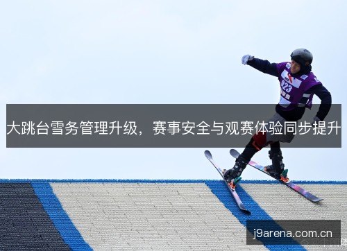 大跳台雪务管理升级,赛事安全与观赛体验同步提升 大跳台雪务管理升级,赛事安全与观赛体验同步提升